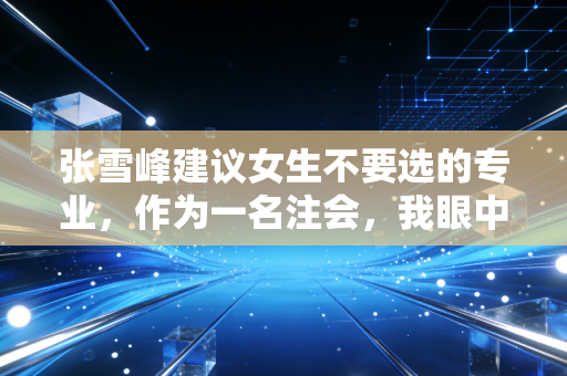 张雪峰建议女生不要选的专业，作为一名注会，我眼中的劝退真相与出路