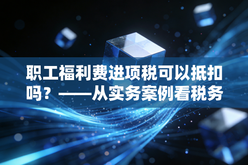 职工福利费进项税可以抵扣吗？——从实务案例看税务合规的边界与风险