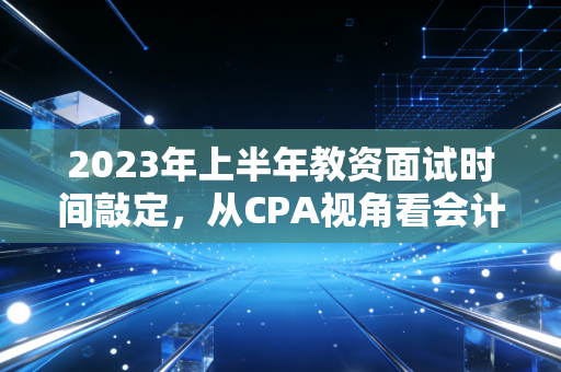 2023年上半年教资面试时间敲定,从CPA视角看会计人的上岸焦虑与职业备选