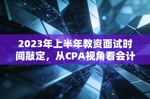 2023年上半年教资面试时间敲定，从CPA视角看会计人的上岸焦虑与职业备选
