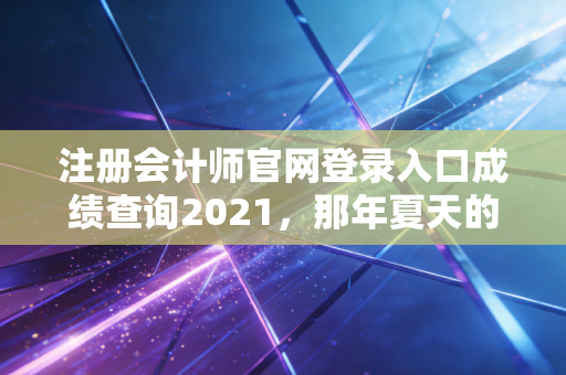 注册会计师官网登录入口成绩查询2021，那年夏天的汗水与如今的释怀