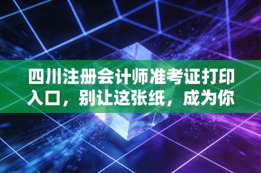 四川注册会计师准考证打印入口，别让这张纸，成为你通往CPA证书的最后一道坎