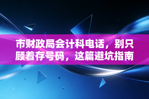 市财政局会计科电话,别只顾着存号码,这篇避坑指南能帮你解决90%的会计疑难杂症