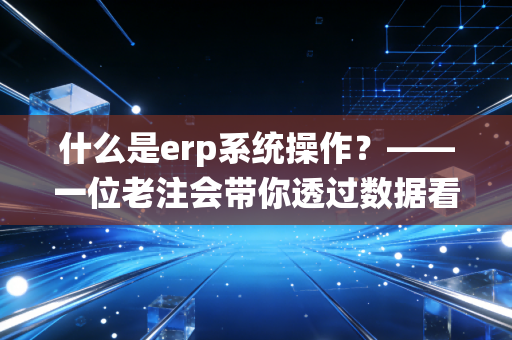 什么是erp系统操作？——一位老注会带你透过数据看透企业经营的本质