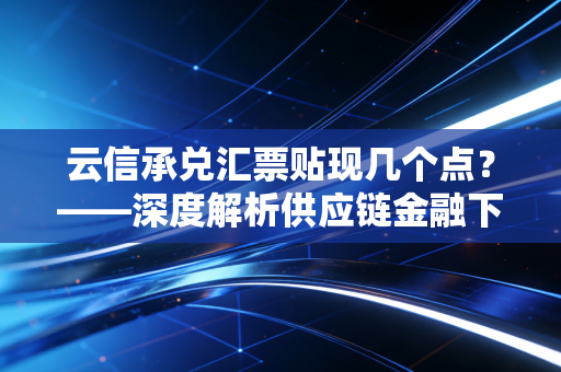 云信承兑汇票贴现几个点?——深度解析供应链金融下的中小企业资金成本与生存博弈