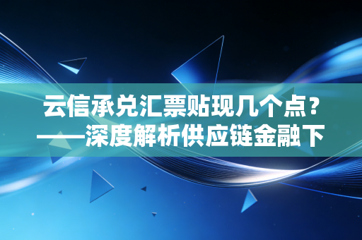 云信承兑汇票贴现几个点?——深度解析供应链金融下的中小企业资金成本与生存博弈