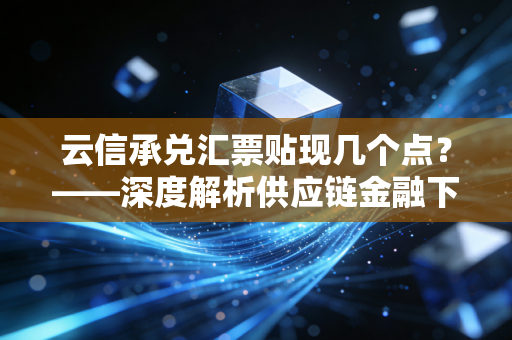 云信承兑汇票贴现几个点？——深度解析供应链金融下的中小企业资金成本与生存博弈