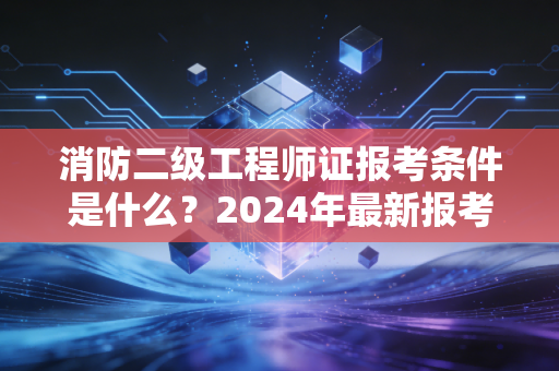 消防二级工程师证报考条件是什么?2024年最新报考门槛全解析与职业规划建议
