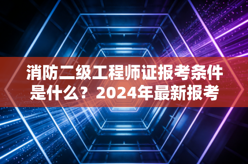 消防二级工程师证报考条件是什么？2024年最新报考门槛全解析与职业规划建议