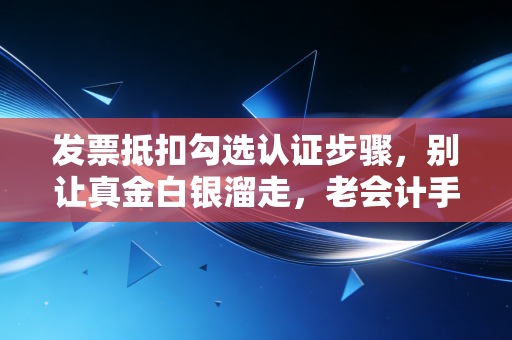 发票抵扣勾选认证步骤，别让真金白银溜走，老会计手把手教你避坑