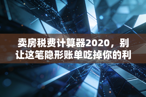 卖房税费计算器2020,别让这笔隐形账单吃掉你的利润