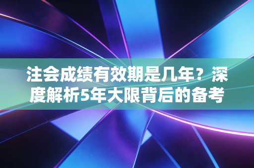 注会成绩有效期是几年？深度解析5年大限背后的备考真相与生存法则