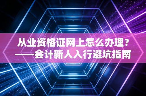 从业资格证网上怎么办理？——会计新人入行避坑指南与CPA老炮的真心话