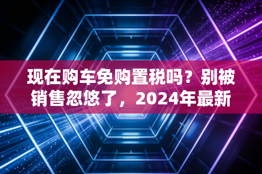 现在购车免购置税吗?别被销售忽悠了,2024年最新政策全解析与省钱实操