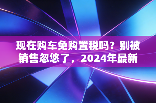 现在购车免购置税吗？别被销售忽悠了，2024年最新政策全解析与省钱实操