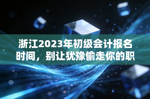 浙江2023年初级会计报名时间，别让犹豫偷走你的职业入场券