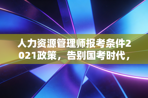 人力资源管理师报考条件2021政策,告别国考时代,我们该如何应对?