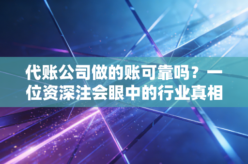 代账公司做的账可靠吗?一位资深注会眼中的行业真相与避坑指南