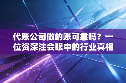 代账公司做的账可靠吗？一位资深注会眼中的行业真相与避坑指南