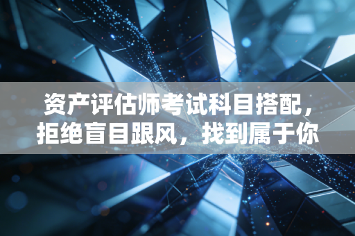 资产评估师考试科目搭配，拒绝盲目跟风，找到属于你的通关节奏