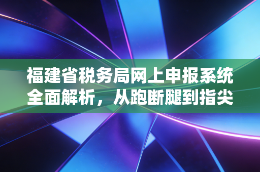 福建省税务局网上申报系统全面解析，从跑断腿到指尖办的税务数字化变革
