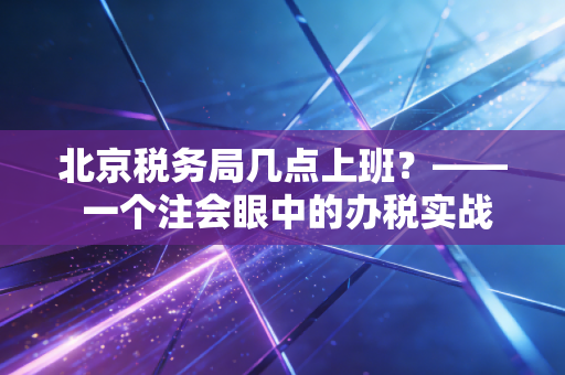 北京税务局几点上班?—— 一个注会眼中的办税实战与时间管理