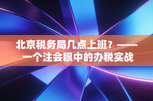 北京税务局几点上班？—— 一个注会眼中的办税实战与时间管理