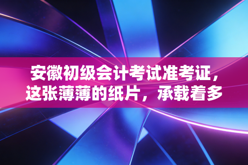 安徽初级会计考试准考证,这张薄薄的纸片,承载着多少会计人的职场第一步