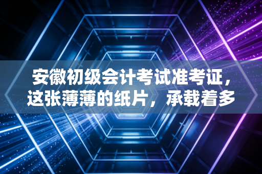 安徽初级会计考试准考证，这张薄薄的纸片，承载着多少会计人的职场第一步
