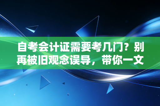 自考会计证需要考几门？别再被旧观念误导，带你一文看懂会计考证全攻略