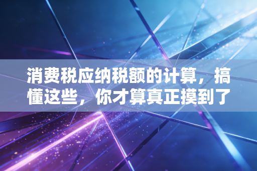 消费税应纳税额的计算,搞懂这些,你才算真正摸到了税法的脉搏