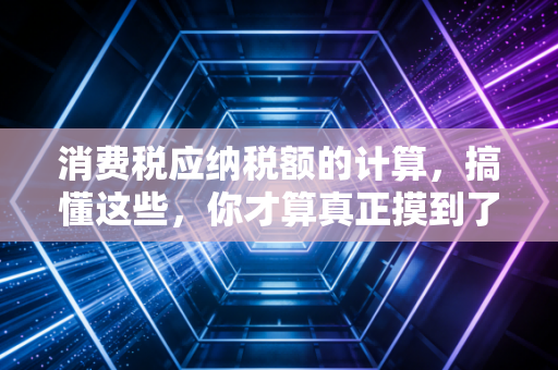 消费税应纳税额的计算，搞懂这些，你才算真正摸到了税法的脉搏