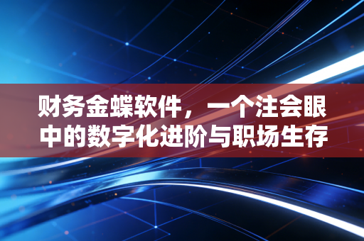 财务金蝶软件，一个注会眼中的数字化进阶与职场生存实录