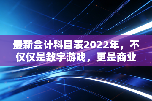 最新会计科目表2022年，不仅仅是数字游戏，更是商业语言的底层逻辑