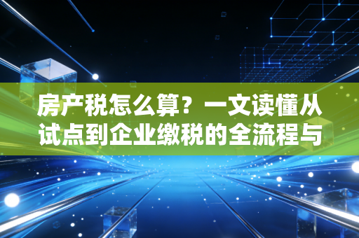 房产税怎么算？一文读懂从试点到企业缴税的全流程与避坑指南