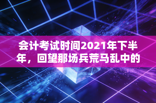 会计考试时间2021年下半年，回望那场兵荒马乱中的坚守与突围