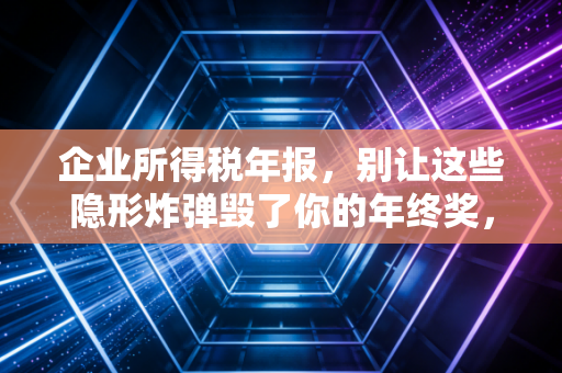 企业所得税年报,别让这些隐形炸弹毁了你的年终奖,一位老会计的真心话