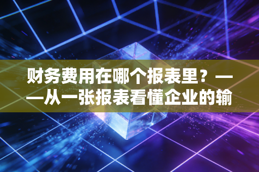 财务费用在哪个报表里？——从一张报表看懂企业的输血与造血能力