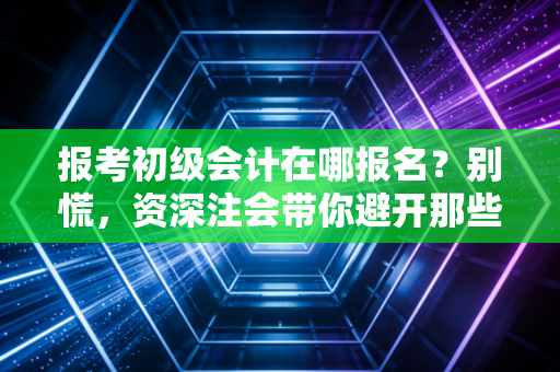 报考初级会计在哪报名？别慌，资深注会带你避开那些坑