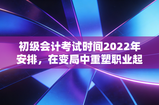 初级会计考试时间2022年安排，在变局中重塑职业起点的深度思考