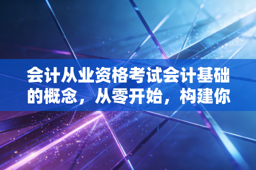 会计从业资格考试会计基础的概念,从零开始,构建你的商业思维大厦