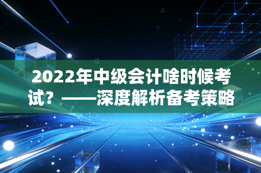 2022年中级会计啥时候考试？——深度解析备考策略与职场进阶真相