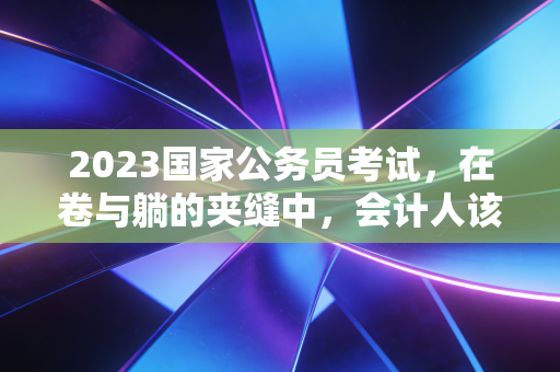 2023国家公务员考试，在卷与躺的夹缝中，会计人该如何抉择？