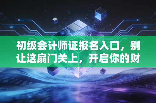初级会计师证报名入口，别让这扇门关上，开启你的财务生涯第一步