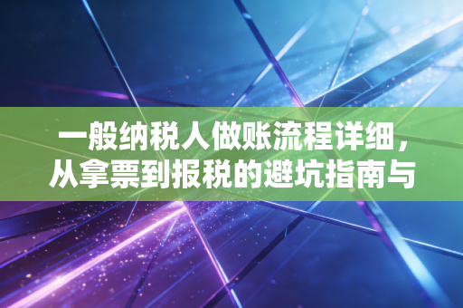 一般纳税人做账流程详细，从拿票到报税的避坑指南与实战心得
