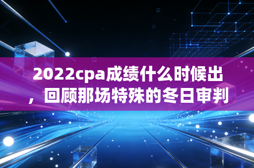 2022cpa成绩什么时候出，回顾那场特殊的冬日审判与注会人的成长之路