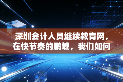 深圳会计人员继续教育网，在快节奏的鹏城，我们如何优雅地完成这场年度必修课？