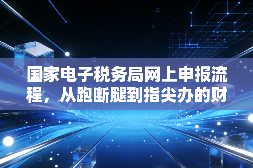 国家电子税务局网上申报流程，从跑断腿到指尖办的财税进化论