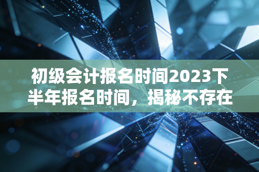 初级会计报名时间2023下半年报名时间，揭秘不存在的下半年报名，聊聊会计人的考证焦虑与出路