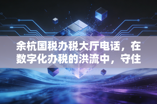 余杭国税办税大厅电话，在数字化办税的洪流中，守住那条通往人工服务的生命线